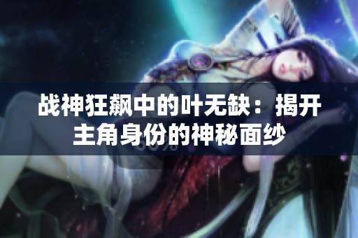 战神狂飙中的叶无缺：揭开主角身份的神秘面纱