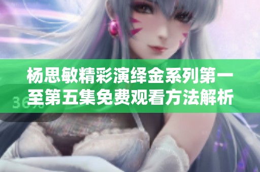 杨思敏精彩演绎金系列第一至第五集免费观看方法解析