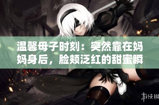 温馨母子时刻：突然靠在妈妈身后，脸颊泛红的甜蜜瞬间