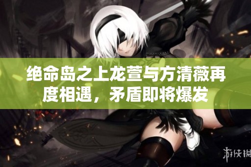 绝命岛之上龙萱与方清薇再度相遇，矛盾即将爆发