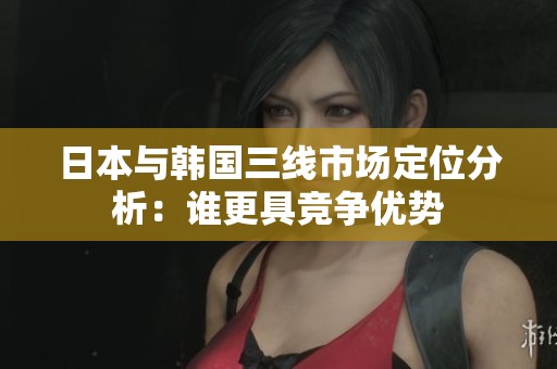 日本与韩国三线市场定位分析：谁更具竞争优势