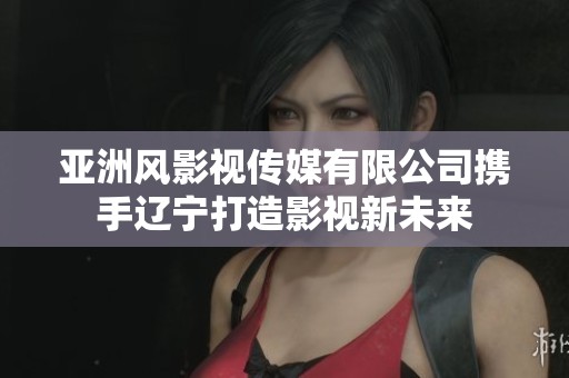 亚洲风影视传媒有限公司携手辽宁打造影视新未来