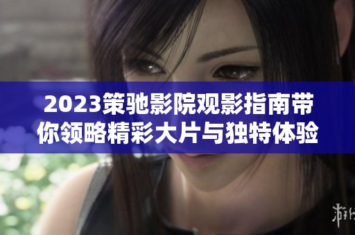 2023策驰影院观影指南带你领略精彩大片与独特体验