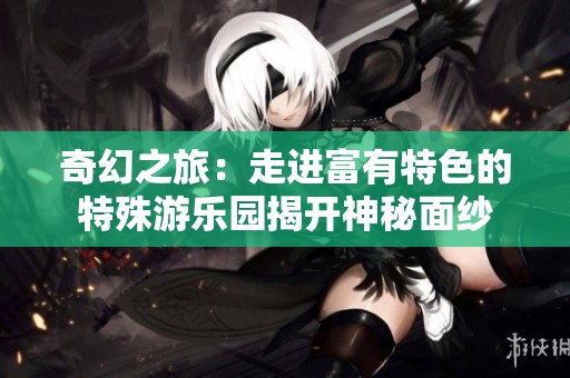 奇幻之旅：走进富有特色的特殊游乐园揭开神秘面纱