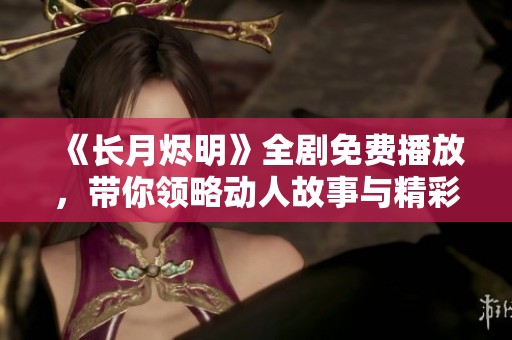 《长月烬明》全剧免费播放，带你领略动人故事与精彩演技