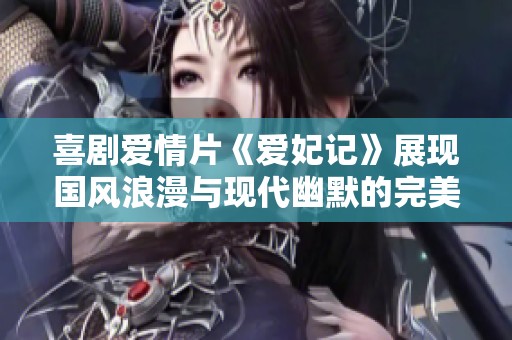 喜剧爱情片《爱妃记》展现国风浪漫与现代幽默的完美结合