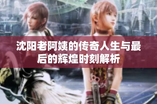 沈阳老阿姨的传奇人生与最后的辉煌时刻解析