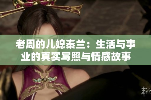 老周的儿媳秦兰：生活与事业的真实写照与情感故事