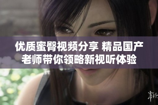 优质蜜臀视频分享 精品国产老师带你领略新视听体验