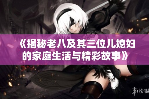 《揭秘老八及其三位儿媳妇的家庭生活与精彩故事》