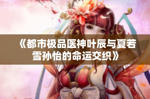《都市极品医神叶辰与夏若雪孙怡的命运交织》