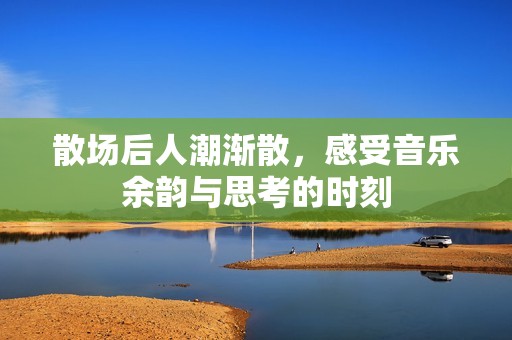 散场后人潮渐散，感受音乐余韵与思考的时刻