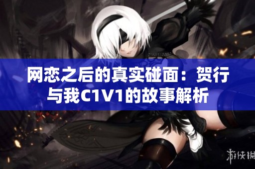 网恋之后的真实碰面：贺行与我C1V1的故事解析