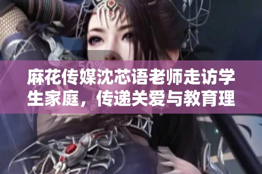 麻花传媒沈芯语老师走访学生家庭，传递关爱与教育理念