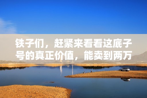 铁子们，赶紧来看看这底子号的真正价值，能卖到两万以上吗？