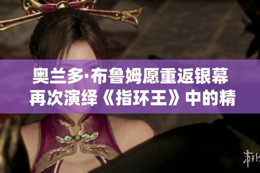 奥兰多·布鲁姆愿重返银幕 再次演绎《指环王》中的精灵角色