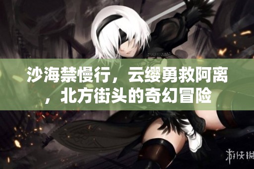 沙海禁慢行，云缨勇救阿离，北方街头的奇幻冒险