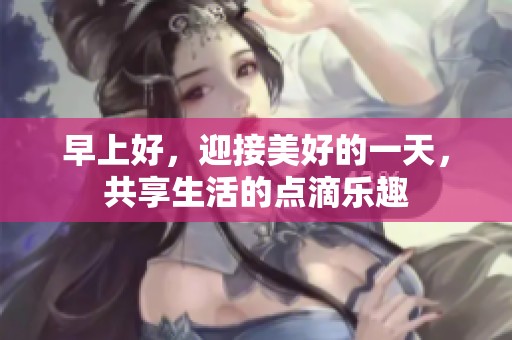 早上好，迎接美好的一天，共享生活的点滴乐趣