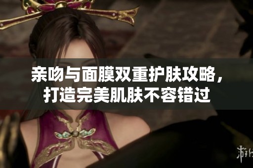 亲吻与面膜双重护肤攻略，打造完美肌肤不容错过