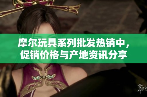 摩尔玩具系列批发热销中，促销价格与产地资讯分享