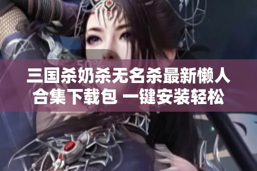 三国杀奶杀无名杀最新懒人合集下载包 一键安装轻松开启游戏乐趣