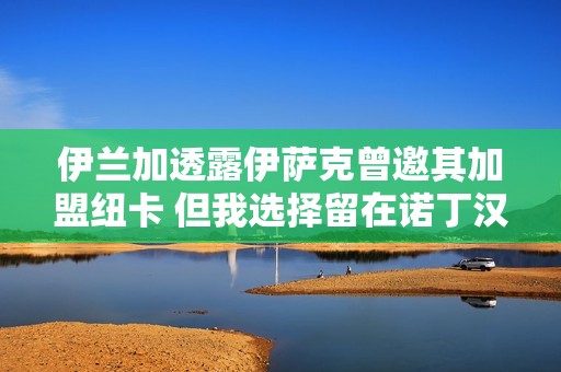 伊兰加透露伊萨克曾邀其加盟纽卡 但我选择留在诺丁汉
