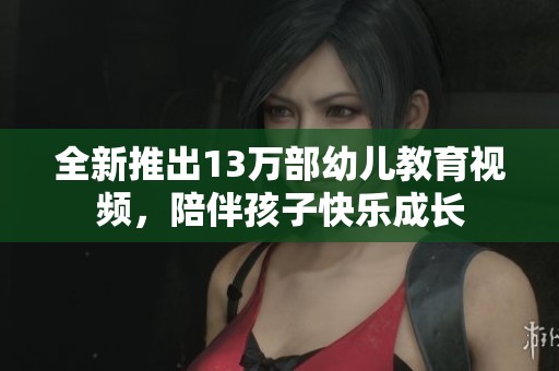 全新推出13万部幼儿教育视频，陪伴孩子快乐成长