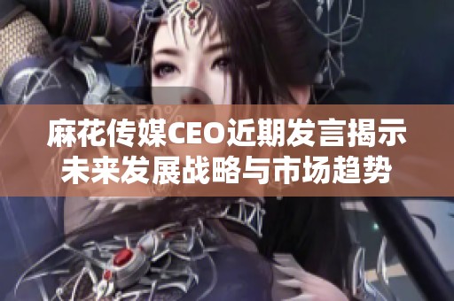 麻花传媒CEO近期发言揭示未来发展战略与市场趋势