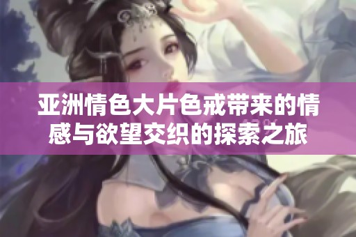 亚洲情色大片色戒带来的情感与欲望交织的探索之旅
