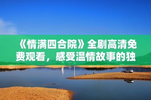 《情满四合院》全剧高清免费观看，感受温情故事的独特魅力