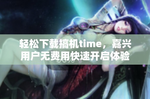 轻松下载搞机time，嘉兴用户无费用快速开启体验
