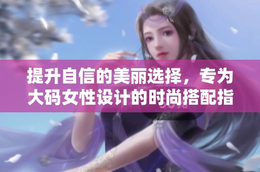 提升自信的美丽选择，专为大码女性设计的时尚搭配指南