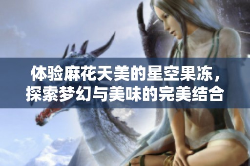 体验麻花天美的星空果冻，探索梦幻与美味的完美结合
