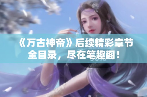 《万古神帝》后续精彩章节全目录，尽在笔趣阁！