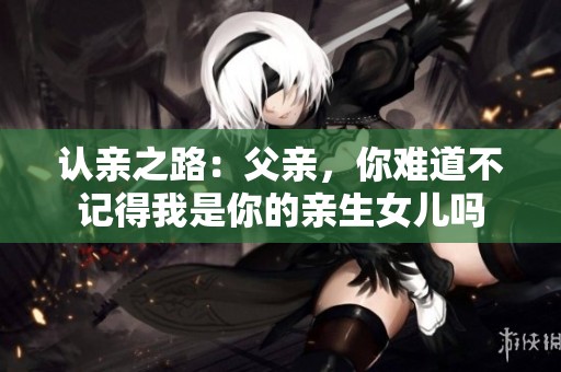 认亲之路：父亲，你难道不记得我是你的亲生女儿吗