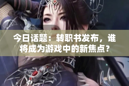 今日话题：转职书发布，谁将成为游戏中的新焦点？