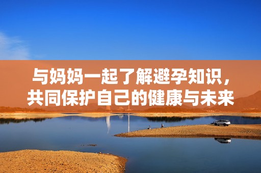 与妈妈一起了解避孕知识，共同保护自己的健康与未来
