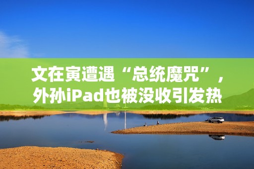 文在寅遭遇“总统魔咒”，外孙iPad也被没收引发热议