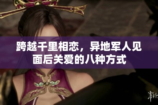 跨越千里相恋，异地军人见面后关爱的八种方式