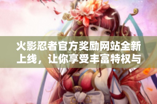 火影忍者官方奖励网站全新上线，让你享受丰富特权与福利