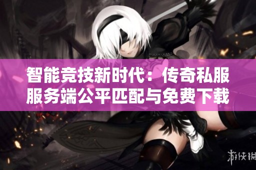 智能竞技新时代：传奇私服服务端公平匹配与免费下载攻略