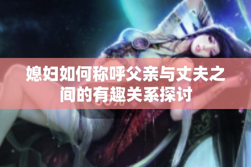 媳妇如何称呼父亲与丈夫之间的有趣关系探讨