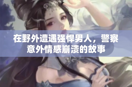 在野外遭遇强悍男人，警察意外情感崩溃的故事