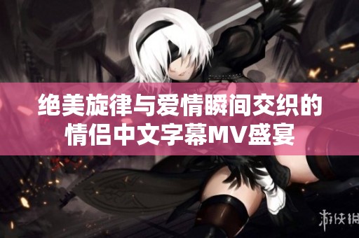 绝美旋律与爱情瞬间交织的情侣中文字幕MV盛宴