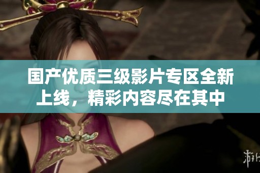 国产优质三级影片专区全新上线，精彩内容尽在其中