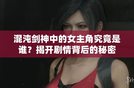 混沌剑神中的女主角究竟是谁？揭开剧情背后的秘密