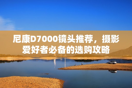 尼康D7000镜头推荐，摄影爱好者必备的选购攻略