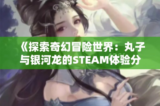《探索奇幻冒险世界：丸子与银河龙的STEAM体验分享》