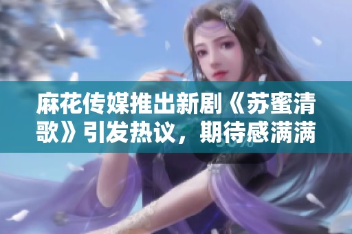 麻花传媒推出新剧《苏蜜清歌》引发热议，期待感满满
