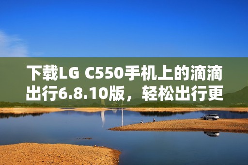 下载LG C550手机上的滴滴出行6.8.10版，轻松出行更方便